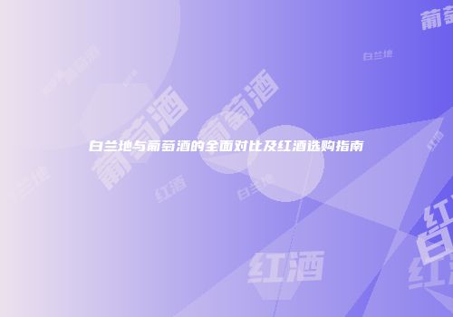 白兰地与葡萄酒的全面对比及红酒选购指南