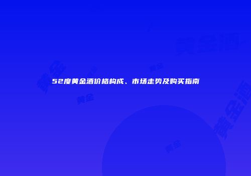 52度黄金酒价格构成、市场走势及购买指南