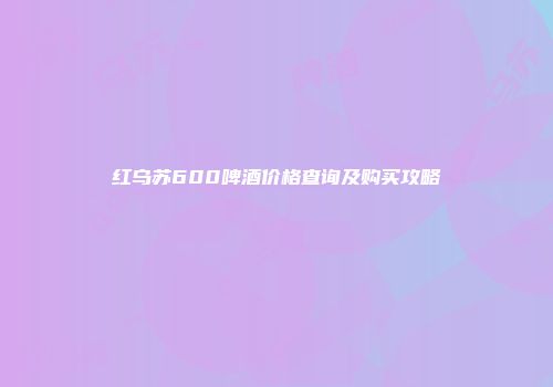 红乌苏600啤酒价格查询及购买攻略