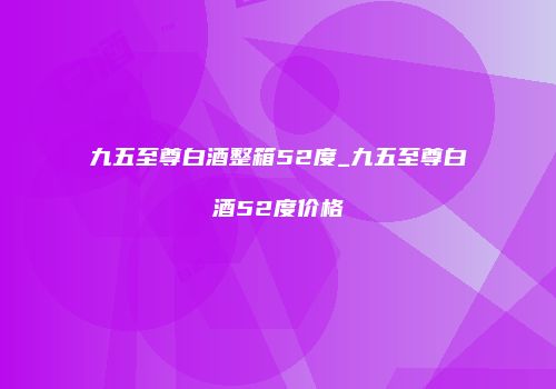 九五至尊白酒整箱52度_九五至尊白酒52度价格