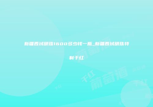 新疆西域明珠1600多少钱一瓶_新疆西域明珠特制干红