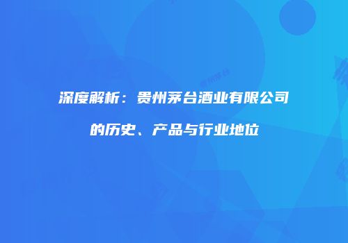 深度解析：贵州茅台酒业有限公司的历史、产品与行业地位