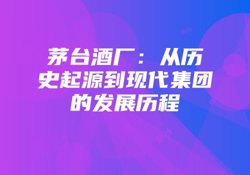 茅台酒厂：从历史起源到现代集团的发展历程