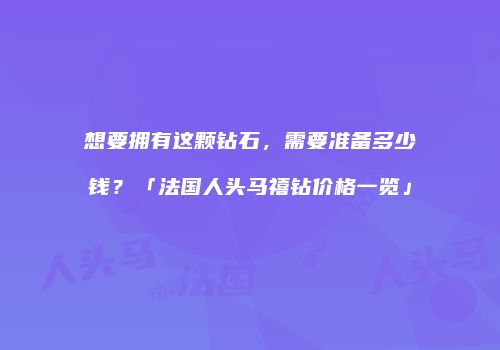 想要拥有这颗钻石，需要准备多少钱？「法国人头马禧钻价格一览」