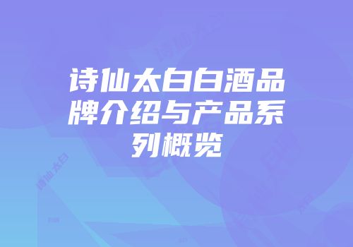 诗仙太白白酒品牌介绍与产品系列概览