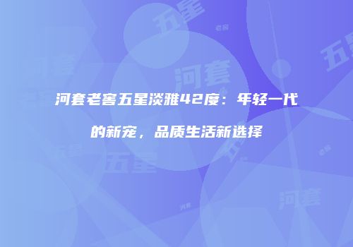 河套老窖五星淡雅42度：年轻一代的新宠，品质生活新选择