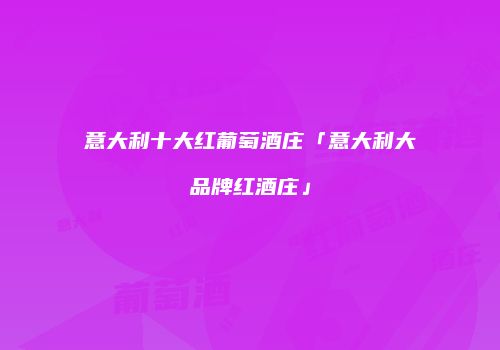 意大利十大红葡萄酒庄「意大利大品牌红酒庄」