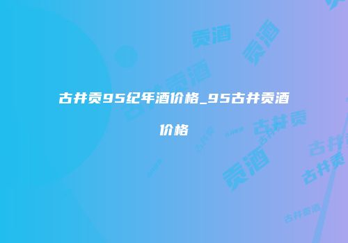 古井贡95纪年酒价格_95古井贡酒价格