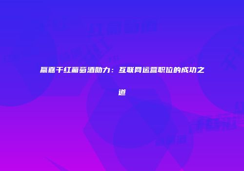 赢嘉干红葡萄酒助力：互联网运营职位的成功之道
