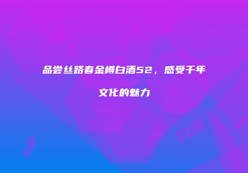 品尝丝路春金樽白酒52，感受千年文化的魅力