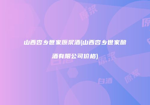 山西杏乡世家原浆酒(山西杏乡世家酿酒有限公司价格)