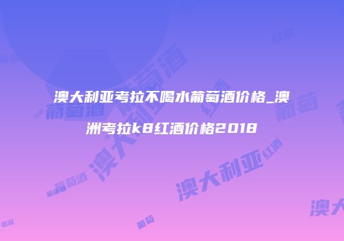 澳大利亚考拉不喝水葡萄酒价格_澳洲考拉k8红酒价格2018