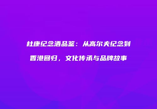 杜康纪念酒品鉴：从高尔夫纪念到香港回归，文化传承与品牌故事