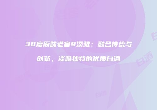 38度原味老窖9淡雅：融合传统与创新，淡雅独特的优质白酒