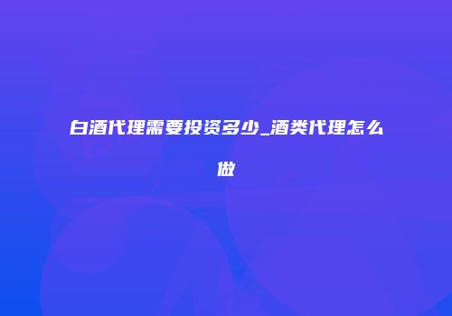 白酒代理需要投资多少_酒类代理怎么做