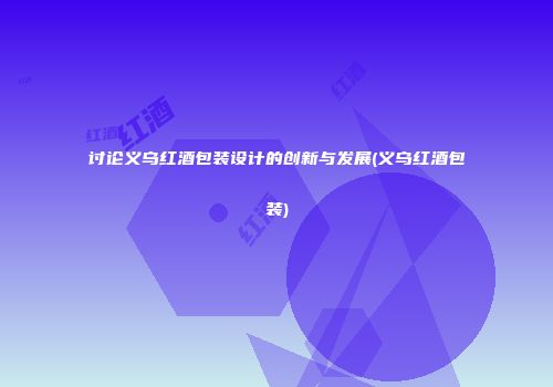 讨论义乌红酒包装设计的创新与发展(义乌红酒包装)