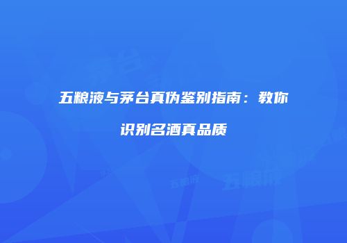 五粮液与茅台真伪鉴别指南：教你识别名酒真品质