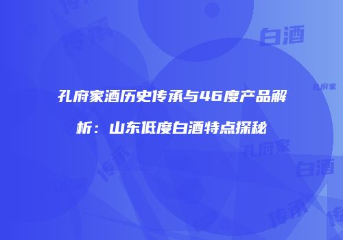 孔府家酒历史传承与46度产品解析：山东低度白酒特点探秘