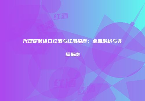 代理原装进口红酒与红酒招商：全面解析与实操指南
