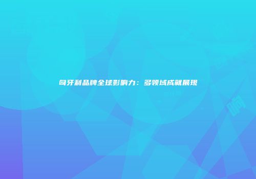 匈牙利品牌全球影响力：多领域成就展现