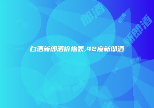 白酒新郎酒价格表,42度新郎酒