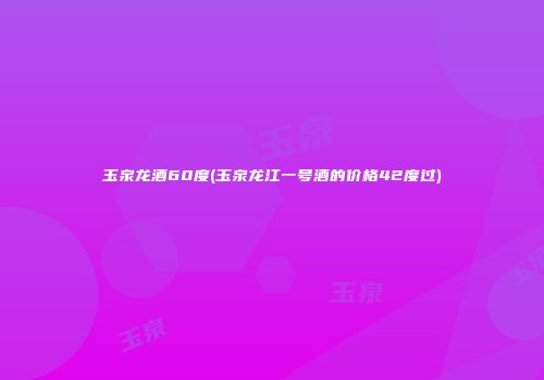 玉泉龙酒60度(玉泉龙江一号酒的价格42度过)