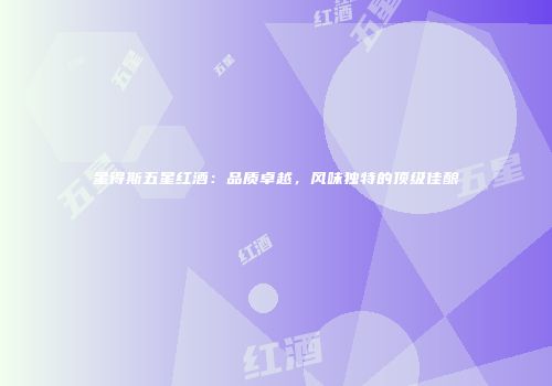 星得斯五星红酒：品质卓越，风味独特的顶级佳酿