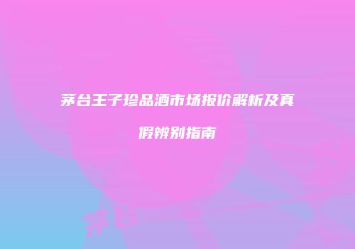 茅台王子珍品酒市场报价解析及真假辨别指南