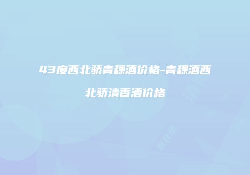 43度西北骄青稞酒价格-青稞酒西北骄清香酒价格