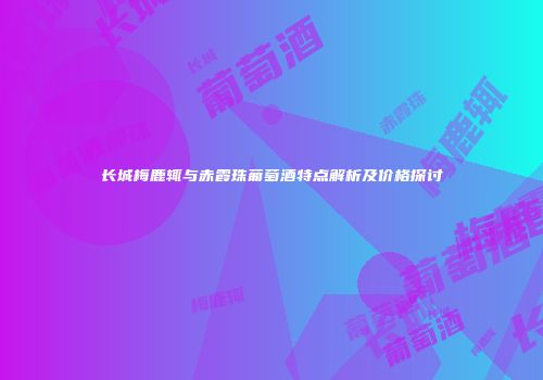 长城梅鹿辄与赤霞珠葡萄酒特点解析及价格探讨