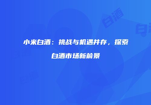 小米白酒：挑战与机遇并存，探索白酒市场新前景