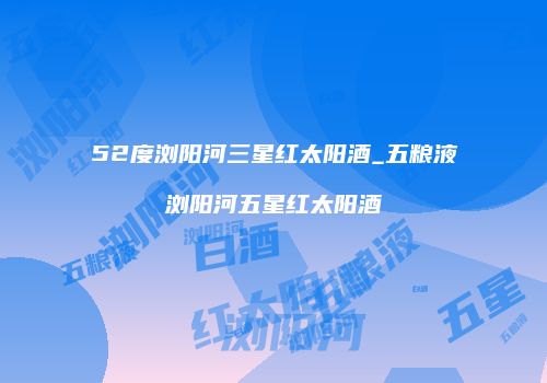 52度浏阳河三星红太阳酒_五粮液浏阳河五星红太阳酒