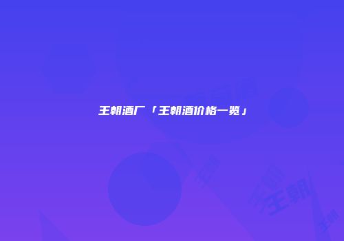 王朝酒厂「王朝酒价格一览」