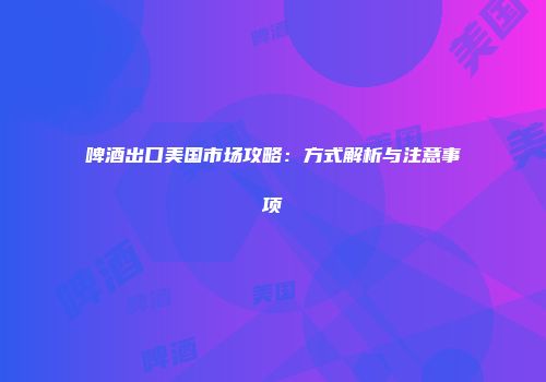 啤酒出口美国市场攻略：方式解析与注意事项