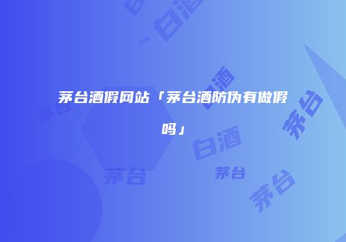 茅台酒假网站「茅台酒防伪有做假吗」