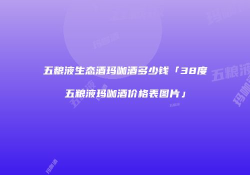 五粮液生态酒玛咖酒多少钱「38度五粮液玛咖酒价格表图片」