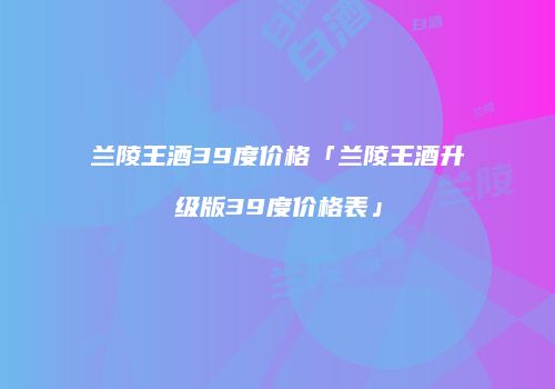兰陵王酒39度价格「兰陵王酒升级版39度价格表」
