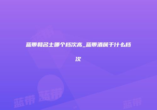 蓝带和名士哪个档次高_蓝带酒属于什么档次