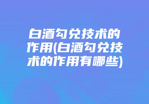 白酒勾兑技术的作用(白酒勾兑技术的作用有哪些)