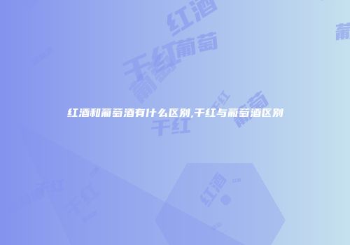 红酒和葡萄酒有什么区别,干红与葡萄酒区别
