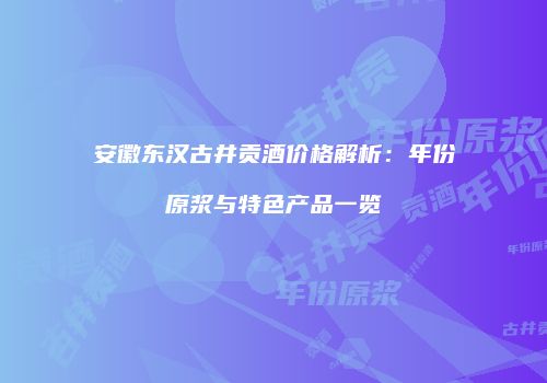 安徽东汉古井贡酒价格解析：年份原浆与特色产品一览