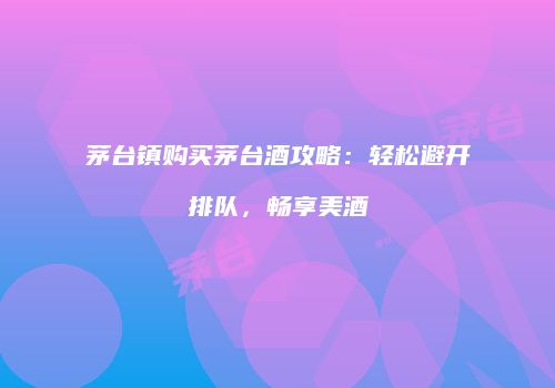 茅台镇购买茅台酒攻略：轻松避开排队，畅享美酒