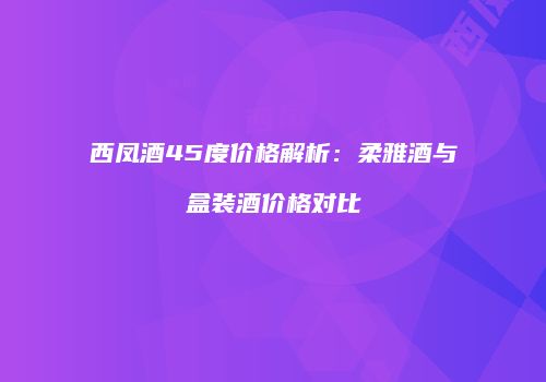 西凤酒45度价格解析：柔雅酒与盒装酒价格对比