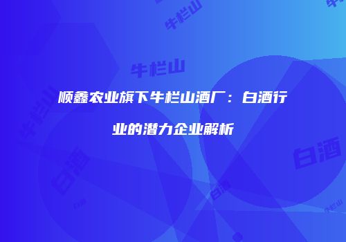 顺鑫农业旗下牛栏山酒厂：白酒行业的潜力企业解析