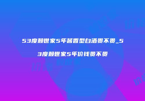 53度赖世家5年酱香型白酒贵不贵_53度赖世家5年价钱贵不贵