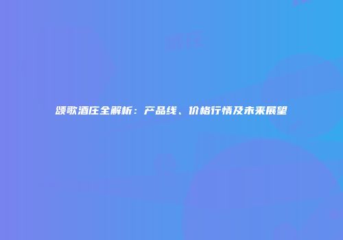 颂歌酒庄全解析：产品线、价格行情及未来展望