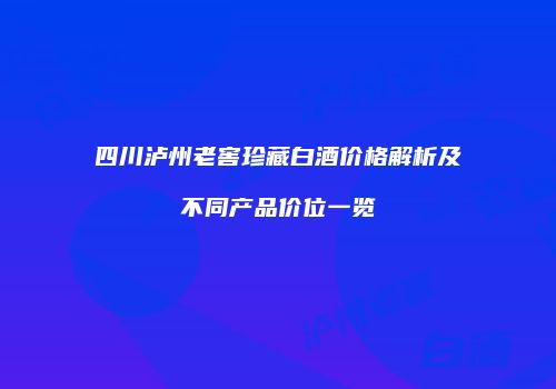 四川泸州老窖珍藏白酒价格解析及不同产品价位一览