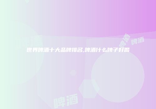 世界啤酒十大品牌排名,啤酒什么牌子好喝