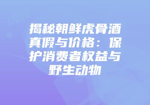 揭秘朝鲜虎骨酒真假与价格：保护消费者权益与野生动物