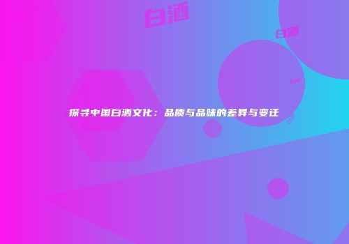 探寻中国白酒文化：品质与品味的差异与变迁